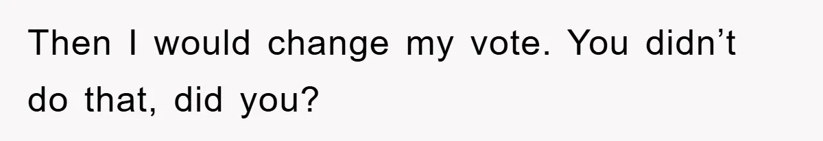 Then I would change my vote. You didn’t do that, did you?