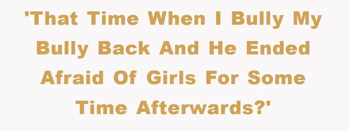 'That time when I bully my bully back and he ended afraid of girls for some time afterwards?'