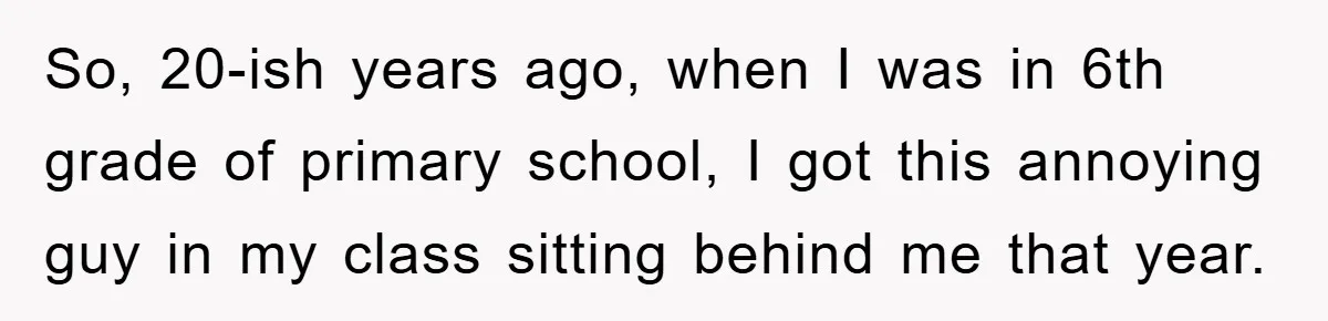 So, 20-ish years ago, when I was in 6th grade of primary school, I got this annoying guy in my class sitting behind me that year.