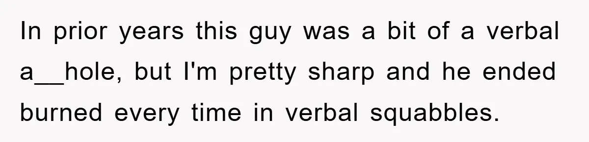 In prior years this guy was a bit of a verbal a__hole, but I'm pretty sharp and he ended burned every time in verbal squabbles.