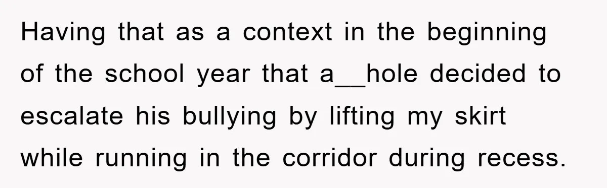 Having that as a context in the beginning of the school year that a__hole decided to escalate his bullying by lifting my skirt while running in the corridor during recess.