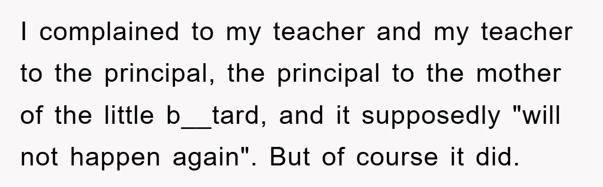 I complained to my teacher and my teacher to the principal, the principal to the mother of the little b__tard, and it supposedly "will not happen again". But of course...