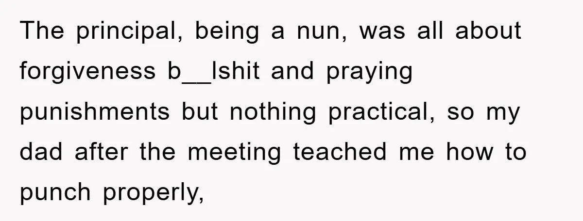 The principal, being a nun, was all about forgiveness b__lshit and praying punishments but nothing practical, so my dad after the meeting teached me how to punch properly,