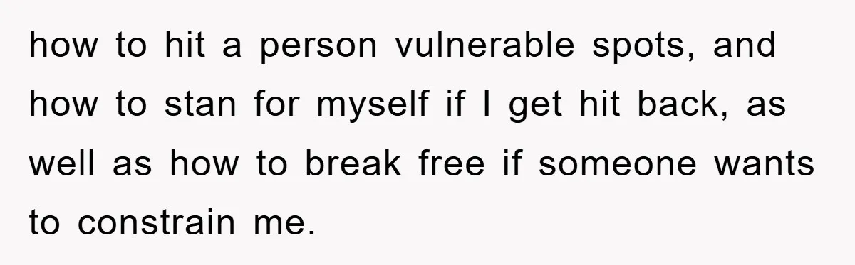how to hit a person vulnerable spots, and how to stan for myself if I get hit back, as well as how to break free if someone wants to constrain...