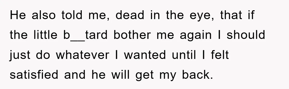 He also told me, dead in the eye, that if the little b__tard bother me again I should just do whatever I wanted until I felt satisfied and he will...