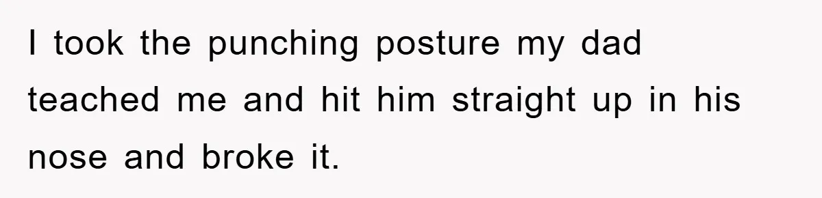 I took the punching posture my dad teached me and hit him straight up in his nose and broke it.