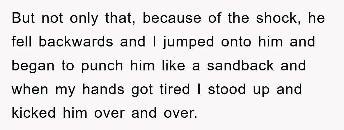 But not only that, because of the shock, he fell backwards and I jumped onto him and began to punch him like a sandback and when my hands got tired...