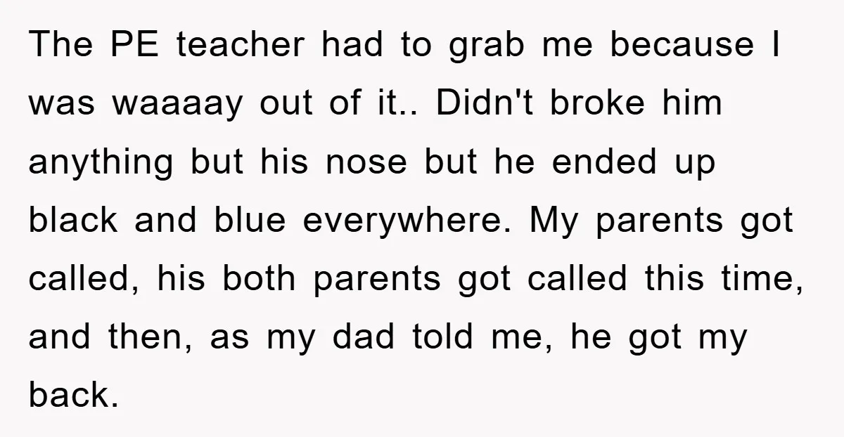 The PE teacher had to grab me because I was waaaay out of it.. Didn't broke him anything but his nose but he ended up black and blue everywhere. My...