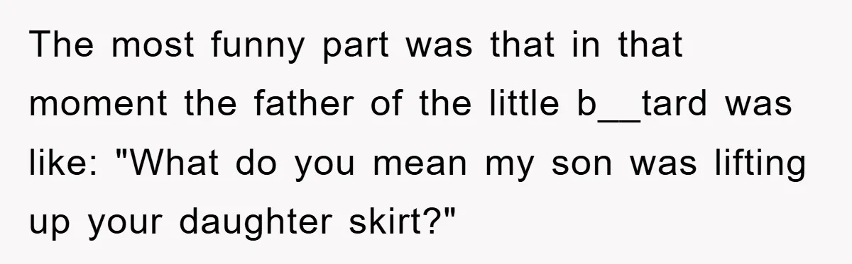 The most funny part was that in that moment the father of the little b__tard was like: "What do you mean my son was lifting up your daughter skirt?"