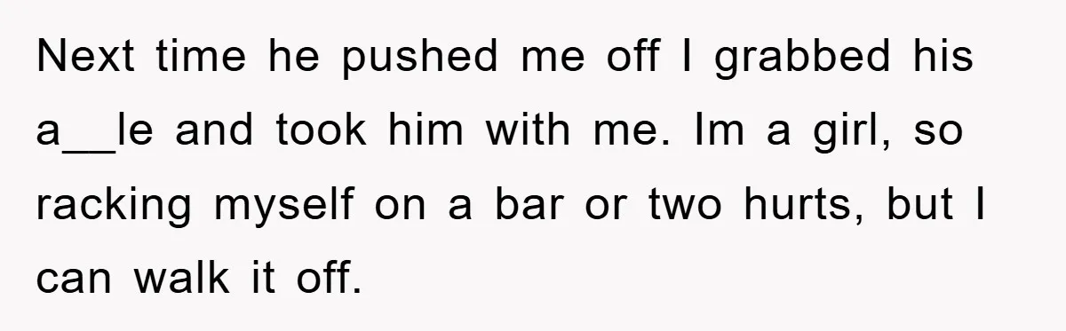 Next time he pushed me off I grabbed his a__le and took him with me. Im a girl, so racking myself on a bar or two hurts, but I can...
