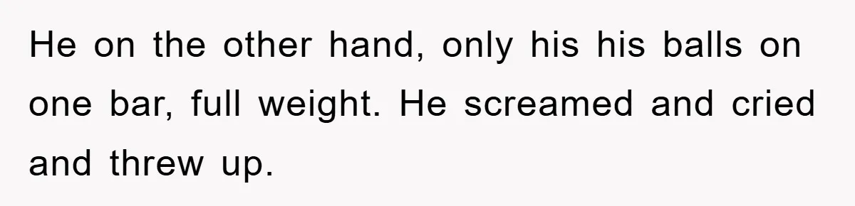 He on the other hand, only his his balls on one bar, full weight. He screamed and cried and threw up.