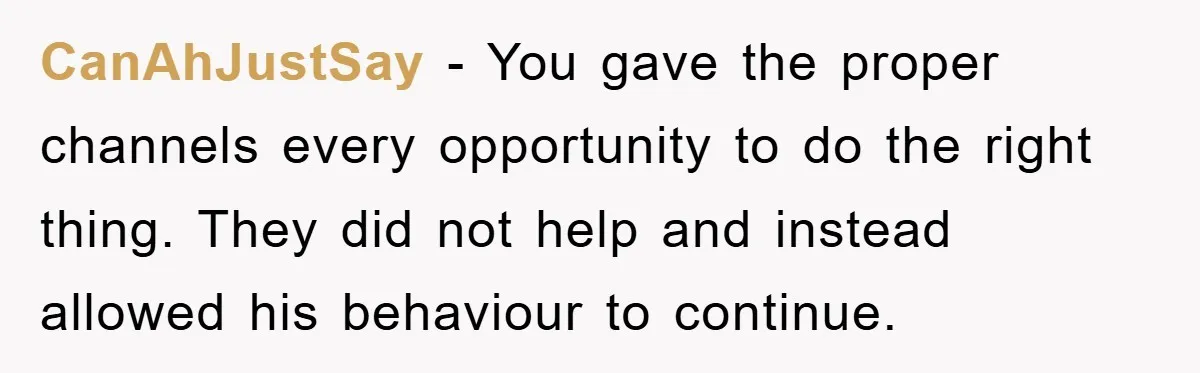 CanAhJustSay − You gave the proper channels every opportunity to do the right thing. They did not help and instead allowed his behaviour to continue.