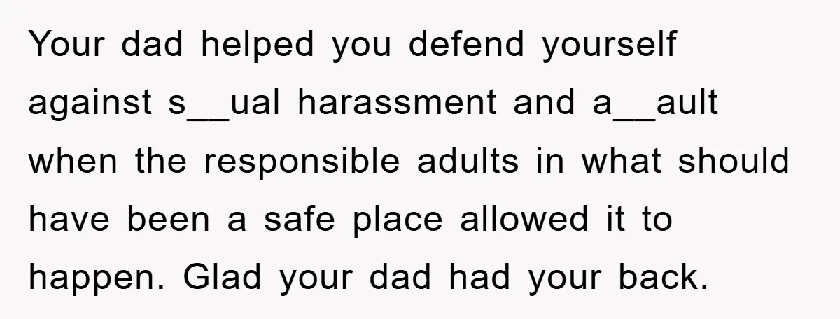Your dad helped you defend yourself against s__ual harassment and a__ault when the responsible adults in what should have been a safe place allowed it to happen. Glad your dad...