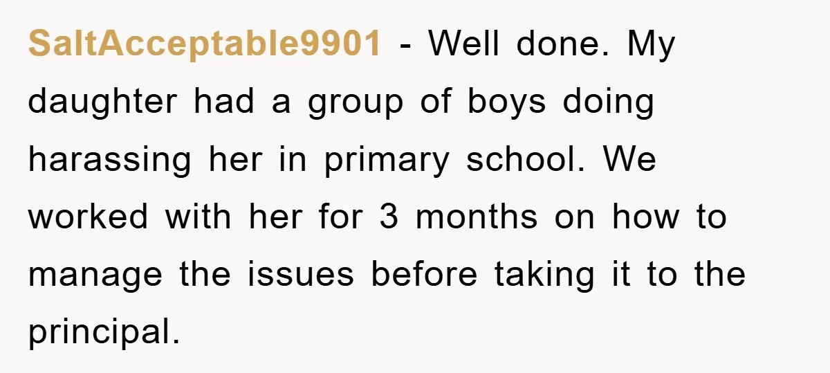 SaltAcceptable9901 − Well done. My daughter had a group of boys doing harassing her in primary school. We worked with her for 3 months on how to manage the issues...