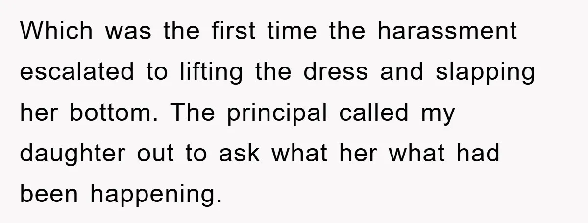 Which was the first time the harassment escalated to lifting the dress and slapping her bottom. The principal called my daughter out to ask what her what had been happening.