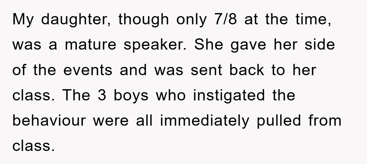 My daughter, though only 7/8 at the time, was a mature speaker. She gave her side of the events and was sent back to her class. The 3 boys who...