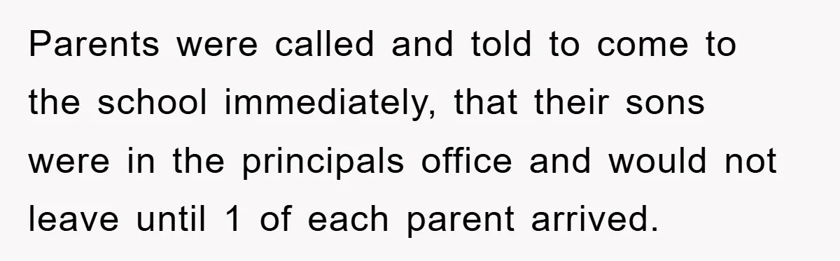Parents were called and told to come to the school immediately, that their sons were in the principals office and would not leave until 1 of each parent arrived.
