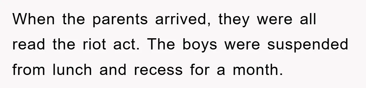 When the parents arrived, they were all read the riot act. The boys were suspended from lunch and recess for a month.