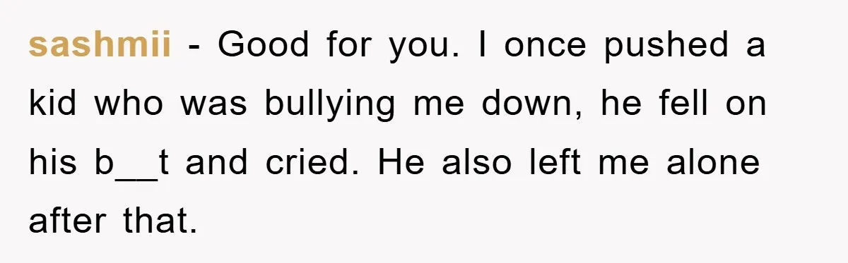 sashmii − Good for you. I once pushed a kid who was bullying me down, he fell on his b__t and cried. He also left me alone after that.