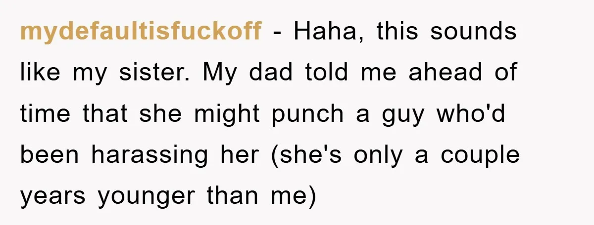 mydefaultisfuckoff − Haha, this sounds like my sister. My dad told me ahead of time that she might punch a guy who'd been harassing her (she's only a couple years...