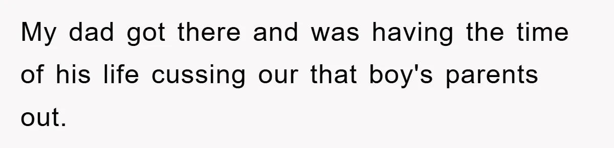 My dad got there and was having the time of his life cussing our that boy's parents out.
