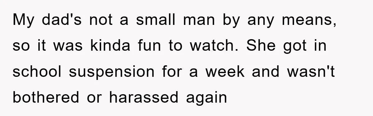 My dad's not a small man by any means, so it was kinda fun to watch. She got in school suspension for a week and wasn't bothered or harassed again