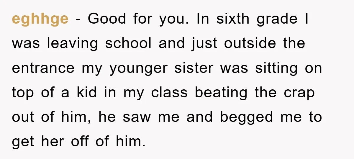 eghhge − Good for you. In sixth grade I was leaving school and just outside the entrance my younger sister was sitting on top of a kid in my class...