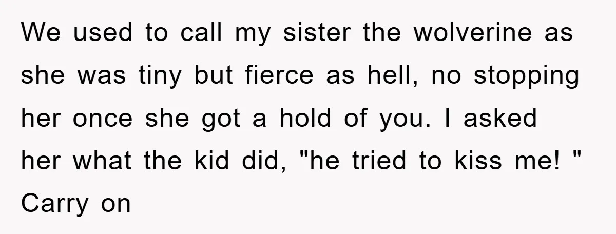 We used to call my sister the wolverine as she was tiny but fierce as hell, no stopping her once she got a hold of you. I asked her what...