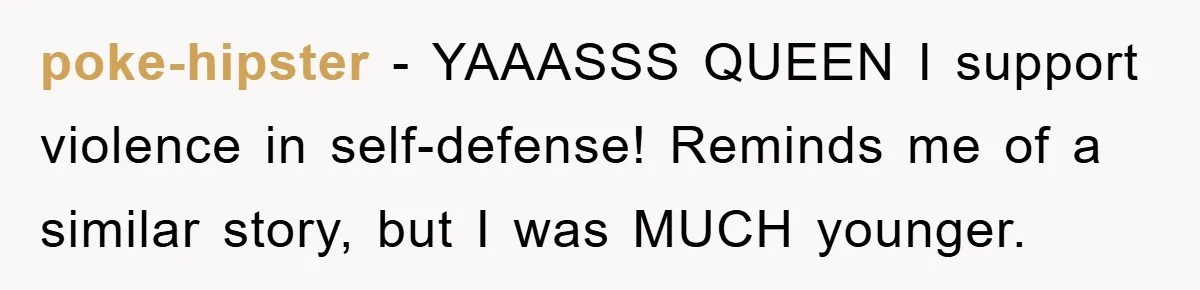 poke-hipster − YAAASSS QUEEN I support violence in self-defense! Reminds me of a similar story, but I was MUCH younger.