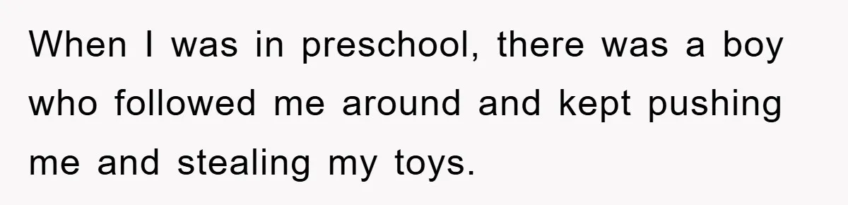 When I was in preschool, there was a boy who followed me around and kept pushing me and stealing my toys.