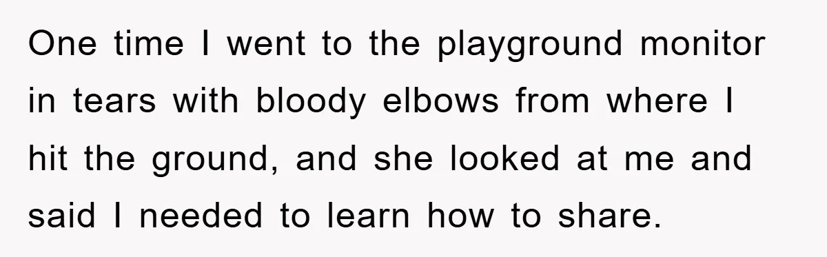 One time I went to the playground monitor in tears with bloody elbows from where I hit the ground, and she looked at me and said I needed to learn...