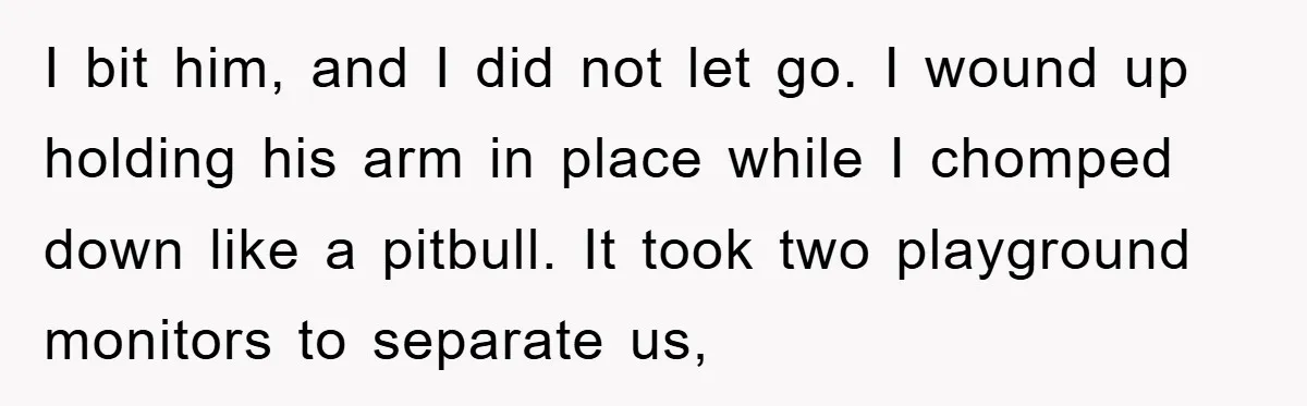 I bit him, and I did not let go. I wound up holding his arm in place while I chomped down like a pitbull. It took two playground monitors to...