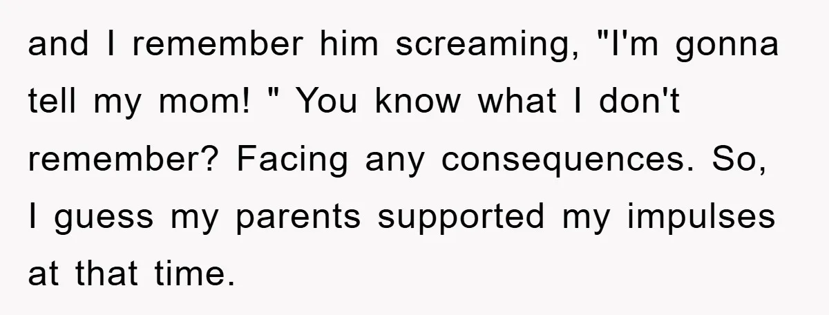 and I remember him screaming, "I'm gonna tell my mom! " You know what I don't remember? Facing any consequences. So, I guess my parents supported my impulses at that...