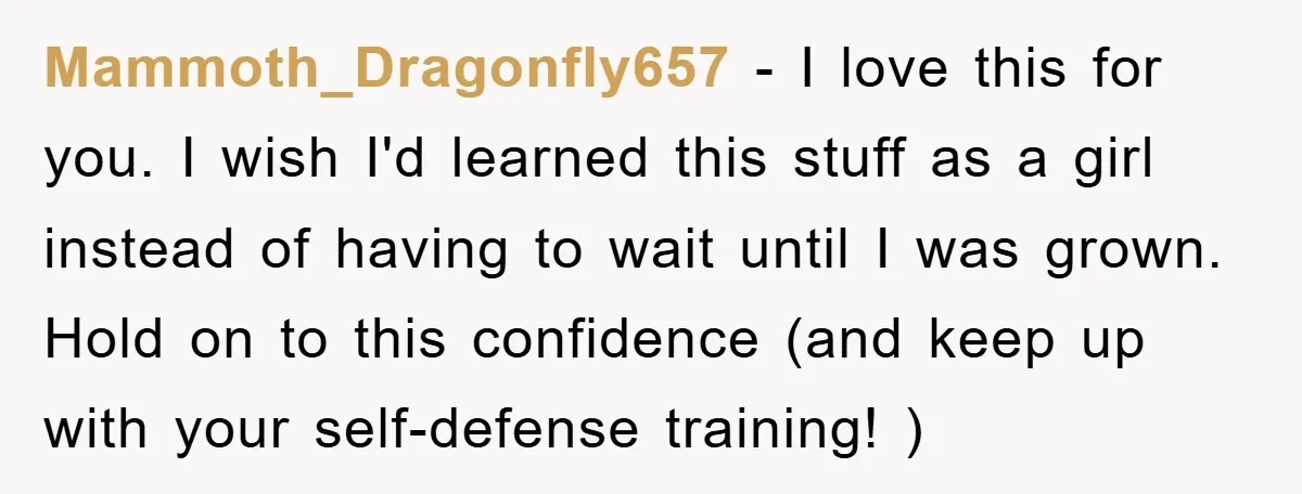 Mammoth_Dragonfly657 − I love this for you. I wish I'd learned this stuff as a girl instead of having to wait until I was grown. Hold on to this confidence...