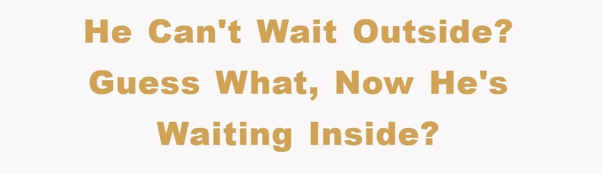 He can't wait outside? Guess what, now he's waiting inside?