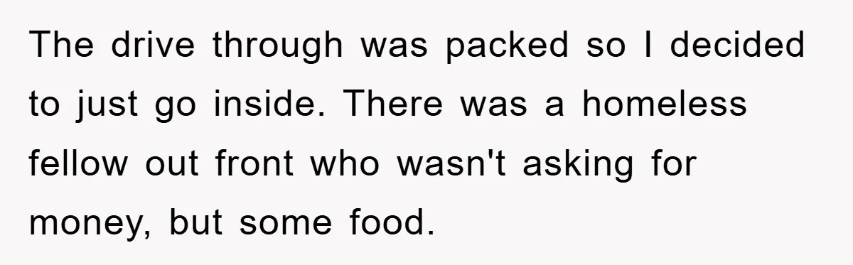 The drive through was packed so I decided to just go inside. There was a homeless fellow out front who wasn't asking for money, but some food.
