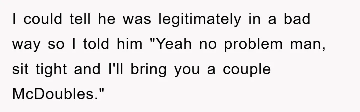 I could tell he was legitimately in a bad way so I told him "Yeah no problem man, sit tight and I'll bring you a couple McDoubles."