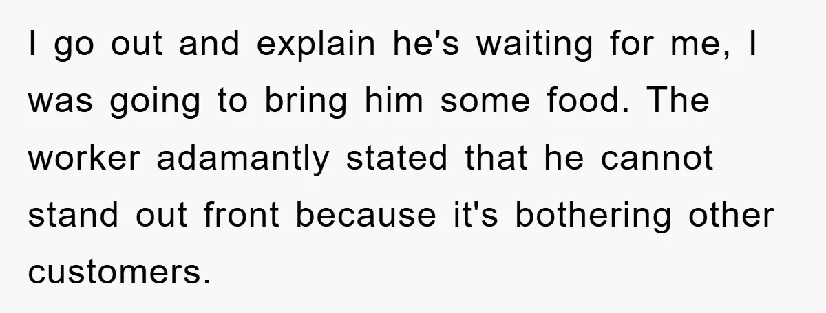 I go out and explain he's waiting for me, I was going to bring him some food. The worker adamantly stated that he cannot stand out front because it's bothering...