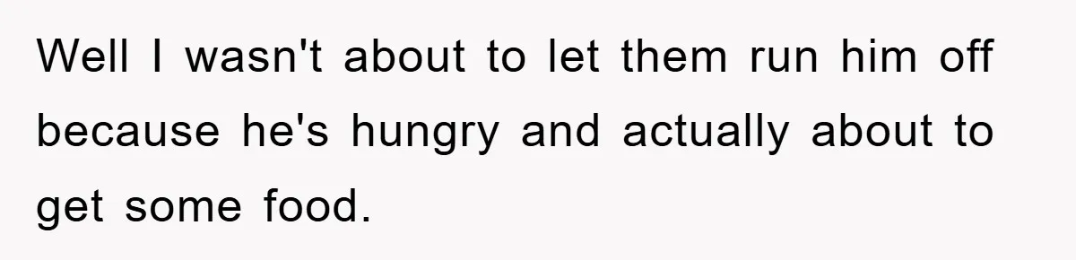 Well I wasn't about to let them run him off because he's hungry and actually about to get some food.