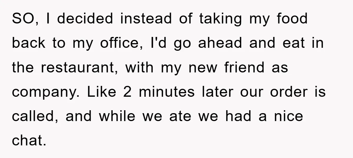 SO, I decided instead of taking my food back to my office, I'd go ahead and eat in the restaurant, with my new friend as company. Like 2 minutes later...