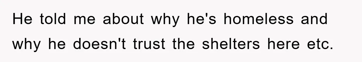 He told me about why he's homeless and why he doesn't trust the shelters here etc.