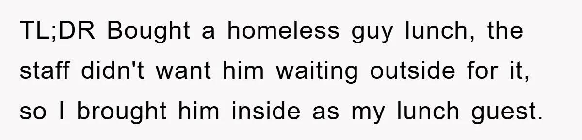 TL;DR Bought a homeless guy lunch, the staff didn't want him waiting outside for it, so I brought him inside as my lunch guest.