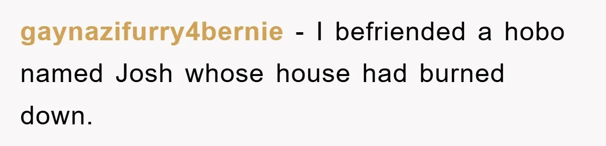 gaynazifurry4bernie − I befriended a hobo named Josh whose house had burned down.