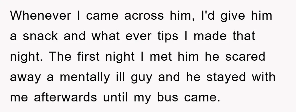 Whenever I came across him, I'd give him a snack and what ever tips I made that night. The first night I met him he scared away a mentally ill...