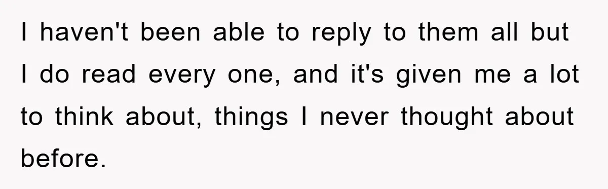 I haven't been able to reply to them all but I do read every one, and it's given me a lot to think about, things I never thought about before.