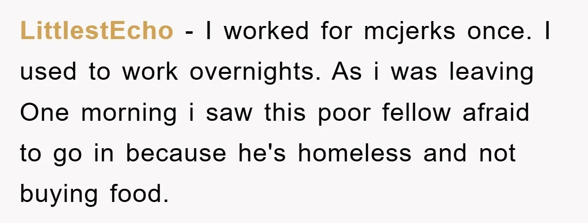 LittlestEcho − I worked for mcjerks once. I used to work overnights. As i was leaving One morning i saw this poor fellow afraid to go in because he's homeless...