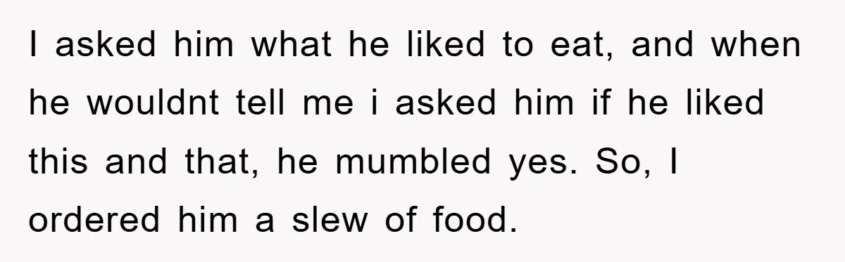 I asked him what he liked to eat, and when he wouldnt tell me i asked him if he liked this and that, he mumbled yes. So, I ordered him...