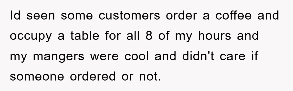 Id seen some customers order a coffee and occupy a table for all 8 of my hours and my mangers were cool and didn't care if someone ordered or not.