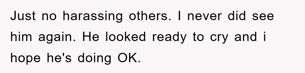 Just no harassing others. I never did see him again. He looked ready to cry and i hope he's doing OK.
