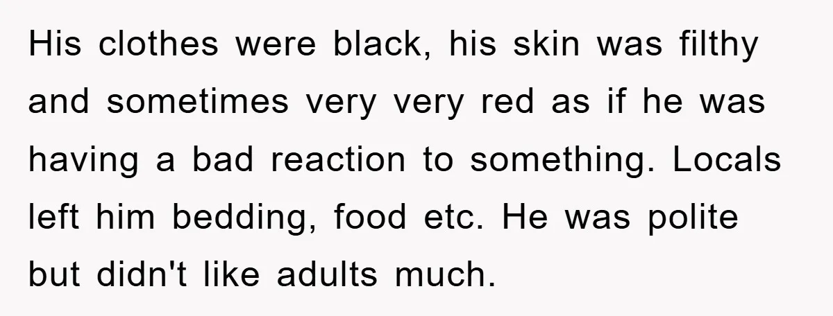 His clothes were black, his skin was filthy and sometimes very very red as if he was having a bad reaction to something. Locals left him bedding, food etc. He...